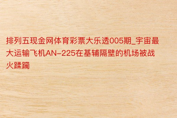 排列五现金网体育彩票大乐透005期_宇宙最大运输飞机AN-225在基辅隔壁的机场被战火蹂躏