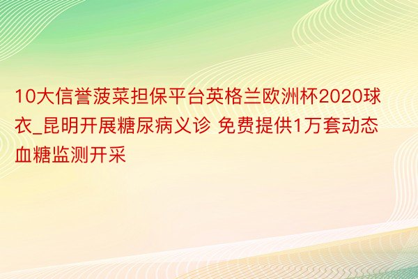 10大信誉菠菜担保平台英格兰欧洲杯2020球衣_昆明开展糖尿病义诊 免费提供1万套动态血糖监测开采