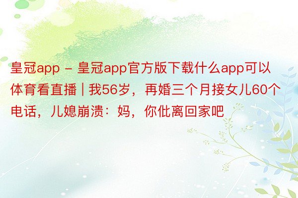 皇冠app - 皇冠app官方版下载什么app可以体育看直播 | 我56岁，再婚三个月接女儿60个电话，儿媳崩溃：妈，你仳离回家吧