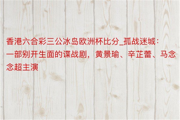 香港六合彩三公冰岛欧洲杯比分_孤战迷城：一部别开生面的谍战剧，黄景瑜、辛芷蕾、马念念超主演