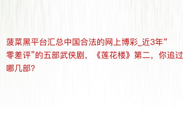 菠菜黑平台汇总中国合法的网上博彩_近3年“零差评”的五部武侠剧，《莲花楼》第二，你追过哪几部？