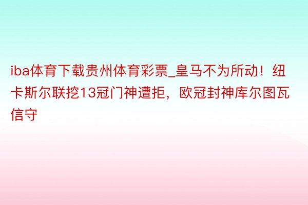 iba体育下载贵州体育彩票_皇马不为所动！纽卡斯尔联挖13冠门神遭拒，欧冠封神库尔图瓦信守