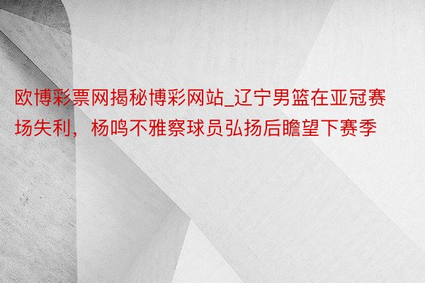 欧博彩票网揭秘博彩网站_辽宁男篮在亚冠赛场失利，杨鸣不雅察球员弘扬后瞻望下赛季