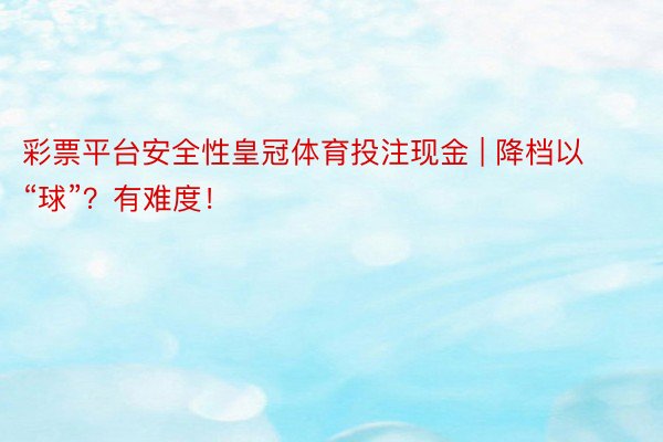 彩票平台安全性皇冠体育投注现金 | 降档以“球”？有难度！