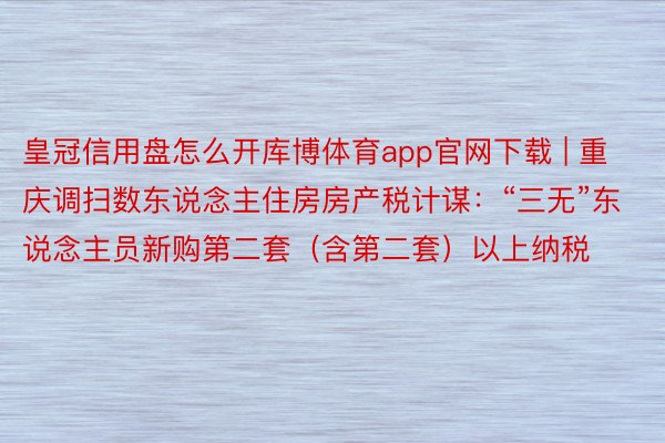 皇冠信用盘怎么开库博体育app官网下载 | 重庆调扫数东说念主住房房产税计谋：“三无”东说念主员新购第二套（含第二套）以上纳税