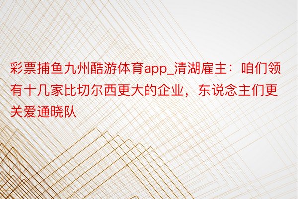 彩票捕鱼九州酷游体育app_清湖雇主：咱们领有十几家比切尔西更大的企业，东说念主们更关爱通晓队