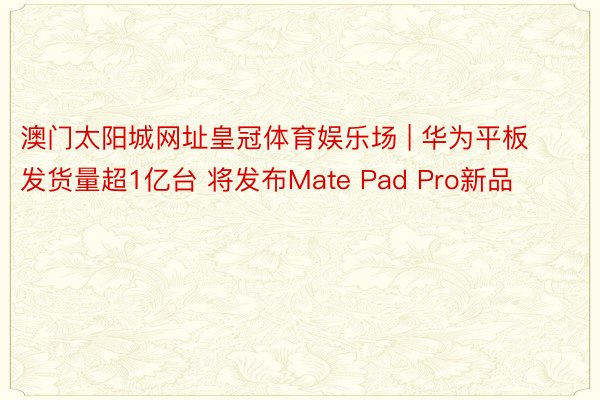 澳门太阳城网址皇冠体育娱乐场 | 华为平板发货量超1亿台 将发布Mate Pad Pro新品