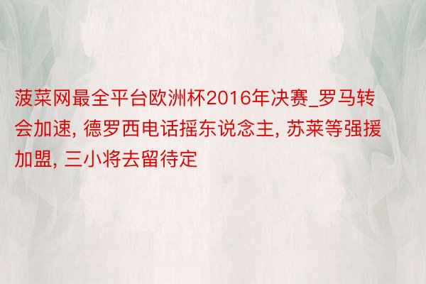 菠菜网最全平台欧洲杯2016年决赛_罗马转会加速, 德罗西电话摇东说念主, 苏莱等强援加盟, 三小将去留待定