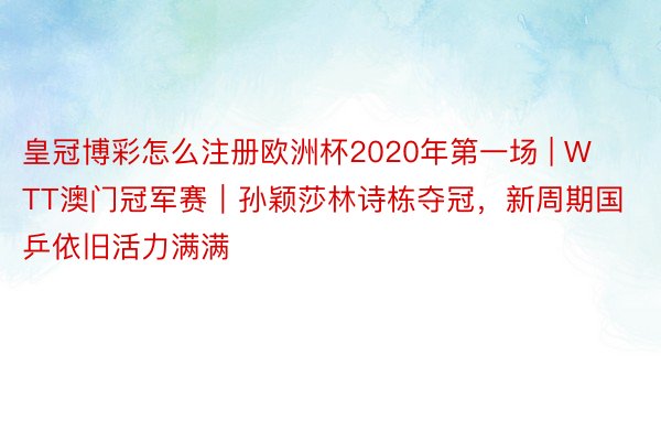 皇冠博彩怎么注册欧洲杯2020年第一场 | WTT澳门冠军赛｜孙颖莎林诗栋夺冠，新周期国乒依旧活力满满