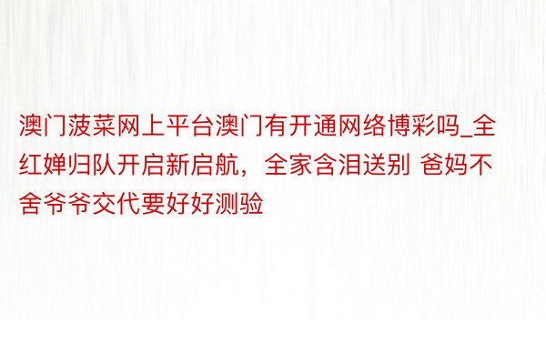 澳门菠菜网上平台澳门有开通网络博彩吗_全红婵归队开启新启航，全家含泪送别 爸妈不舍爷爷交代要好好测验