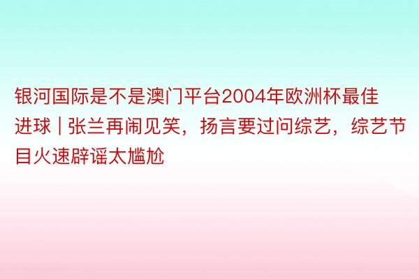 银河国际是不是澳门平台2004年欧洲杯最佳进球 | 张兰再闹见笑，扬言要过问综艺，综艺节目火速辟谣太尴尬