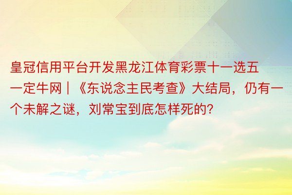 皇冠信用平台开发黑龙江体育彩票十一选五一定牛网 | 《东说念主民考查》大结局，仍有一个未解之谜，刘常宝到底怎样死的？