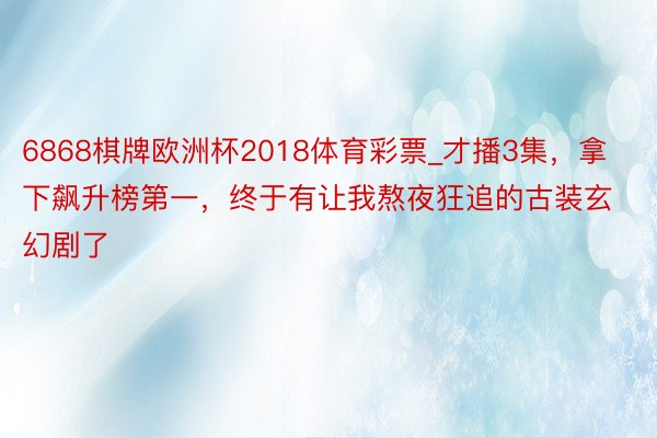 6868棋牌欧洲杯2018体育彩票_才播3集，拿下飙升榜第一，终于有让我熬夜狂追的古装玄幻剧了