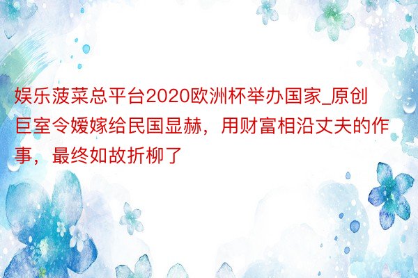 娱乐菠菜总平台2020欧洲杯举办国家_原创巨室令嫒嫁给民国显赫，用财富相沿丈夫的作事，最终如故折柳了