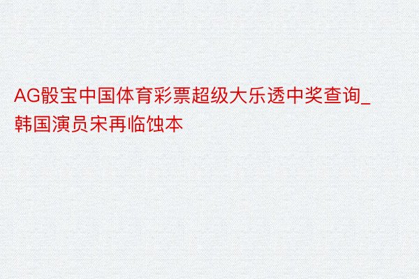 AG骰宝中国体育彩票超级大乐透中奖查询_韩国演员宋再临蚀本