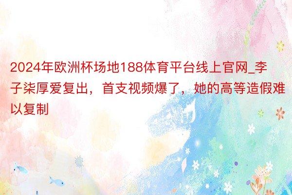 2024年欧洲杯场地188体育平台线上官网_李子柒厚爱复出，首支视频爆了，她的高等造假难以复制