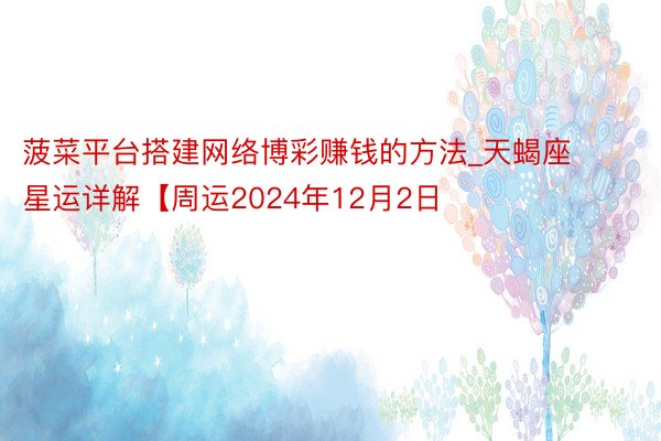 菠菜平台搭建网络博彩赚钱的方法_天蝎座星运详解【周运2024年12月2日