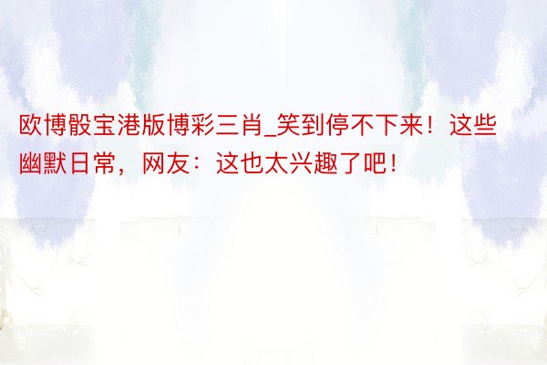 欧博骰宝港版博彩三肖_笑到停不下来！这些幽默日常，网友：这也太兴趣了吧！