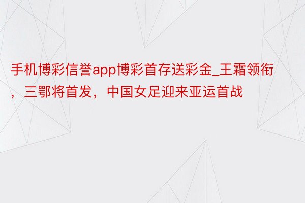 手机博彩信誉app博彩首存送彩金_王霜领衔，三鄂将首发，中国女足迎来亚运首战