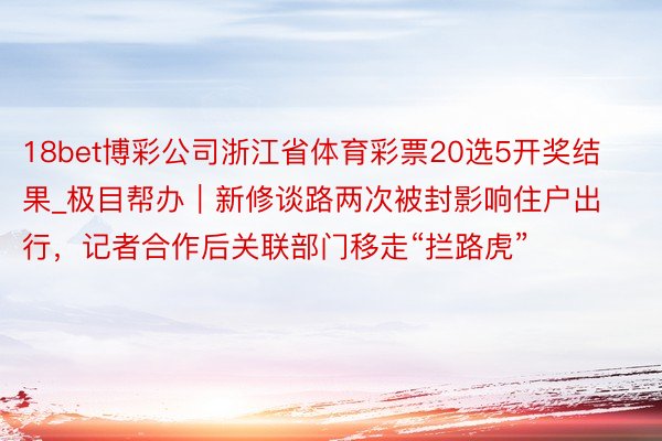 18bet博彩公司浙江省体育彩票20选5开奖结果_极目帮办｜新修谈路两次被封影响住户出行，记者合作后关联部门移走“拦路虎”